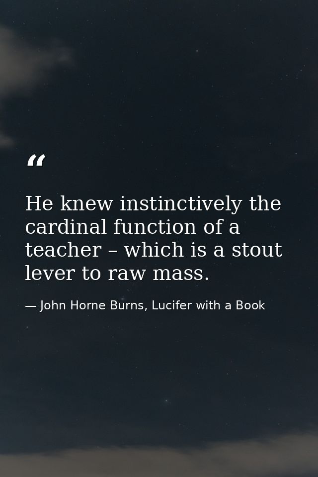 He knew instinctively the cardinal function of a teacher – which is a stout lever to raw mass. — John Horne Burns, Lucifer with a Book