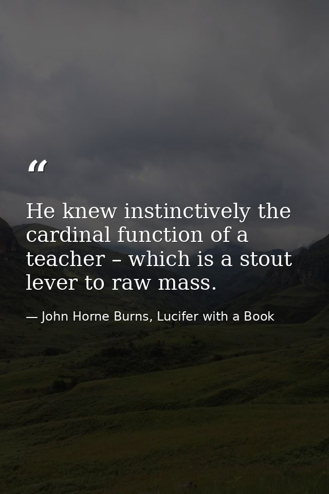 He knew instinctively the cardinal function of a teacher – which is a stout lever to raw mass. — John Horne Burns, Lucifer with a Book