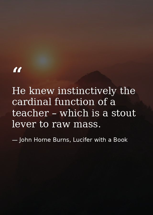 He knew instinctively the cardinal function of a teacher – which is a stout lever to raw mass. — John Horne Burns, Lucifer with a Book