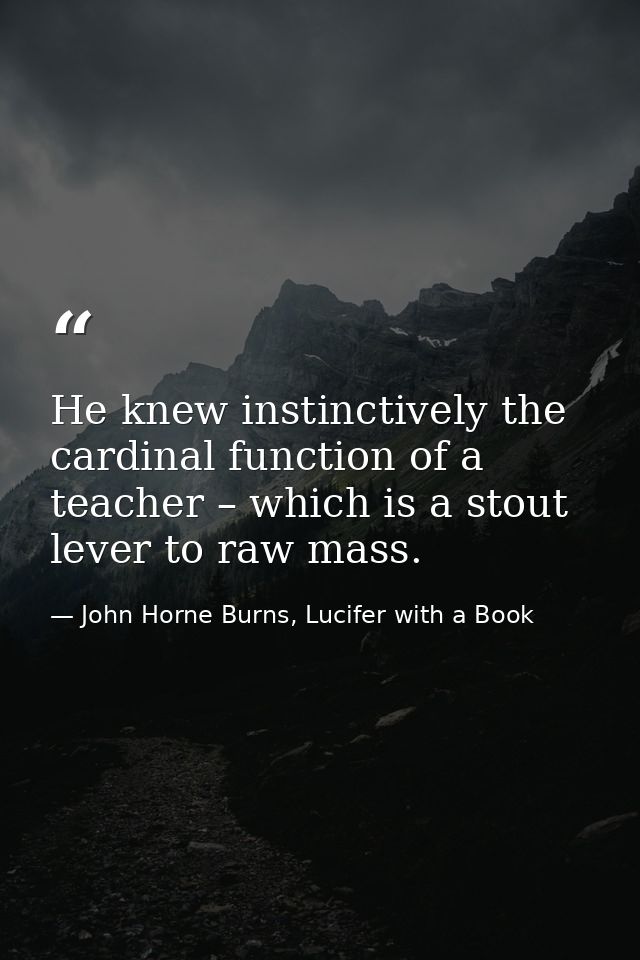 He knew instinctively the cardinal function of a teacher – which is a stout lever to raw mass. — John Horne Burns, Lucifer with a Book