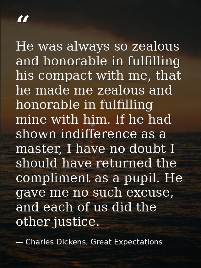 He was always so zealous and honorable in fulfilling his compact with me, that he made me zealous and honorable in fulfi — Charles Dickens, Great Expectations