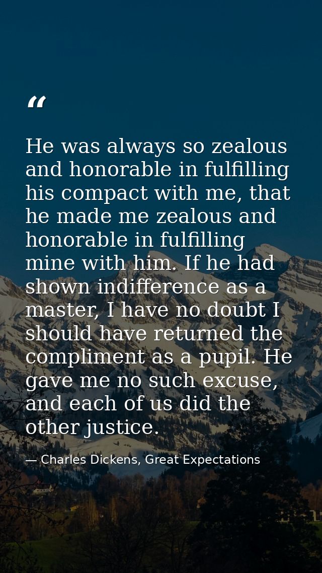 He was always so zealous and honorable in fulfilling his compact with me, that he made me zealous and honorable in fulfi — Charles Dickens, Great Expectations