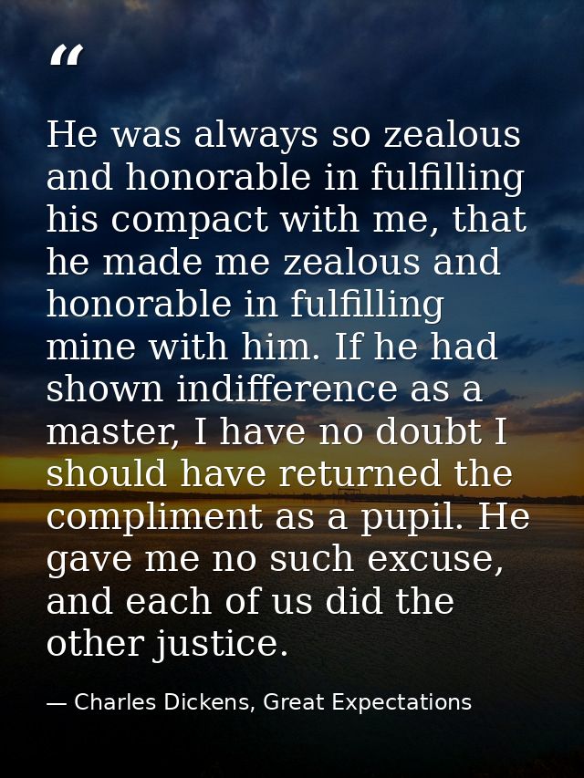 He was always so zealous and honorable in fulfilling his compact with me, that he made me zealous and honorable in fulfi — Charles Dickens, Great Expectations
