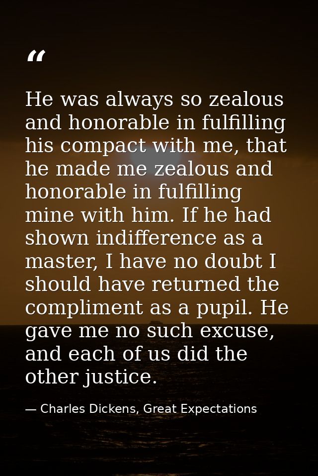 He was always so zealous and honorable in fulfilling his compact with me, that he made me zealous and honorable in fulfi — Charles Dickens, Great Expectations