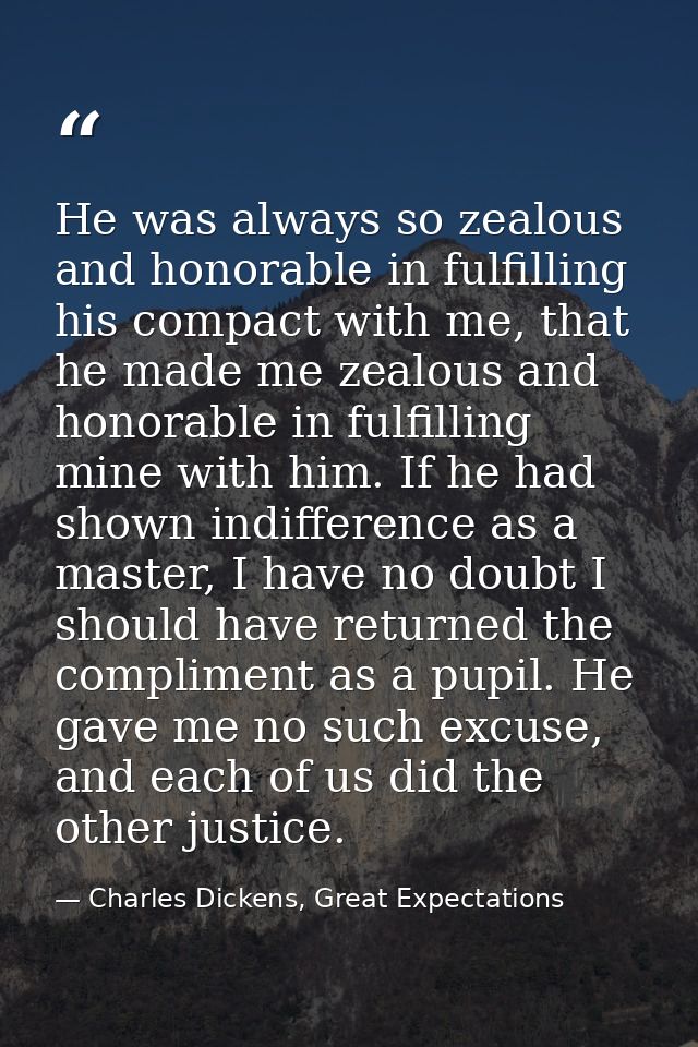 He was always so zealous and honorable in fulfilling his compact with me, that he made me zealous and honorable in fulfi — Charles Dickens, Great Expectations