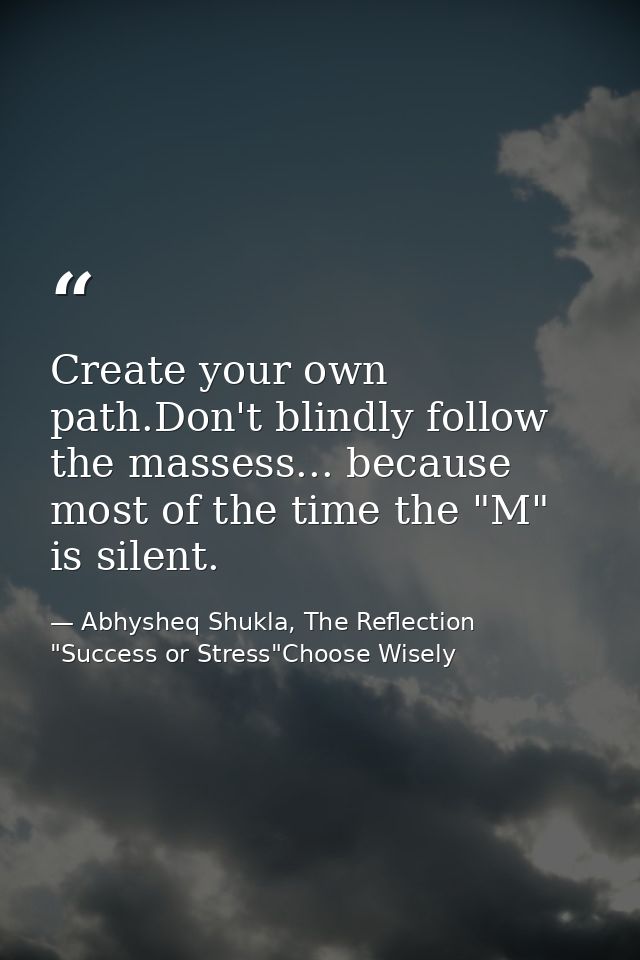 Create your own path.Don't blindly follow the massess... because most of the time the "M" is silent. — Abhysheq Shukla, The Reflection "Success or Stress"Choose Wisely