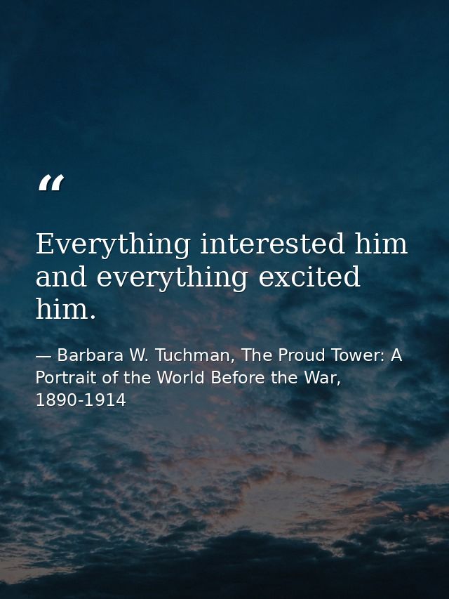 Everything interested him and everything excited him. — Barbara W. Tuchman, The Proud Tower: A Portrait of the World Before the War, 1890-1914