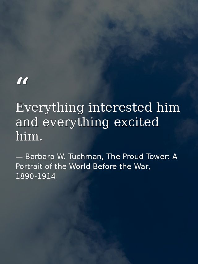 Everything interested him and everything excited him. — Barbara W. Tuchman, The Proud Tower: A Portrait of the World Before the War, 1890-1914