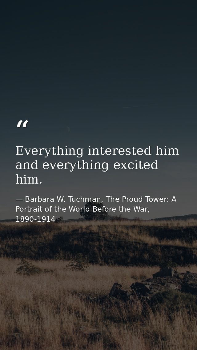 Everything interested him and everything excited him. — Barbara W. Tuchman, The Proud Tower: A Portrait of the World Before the War, 1890-1914