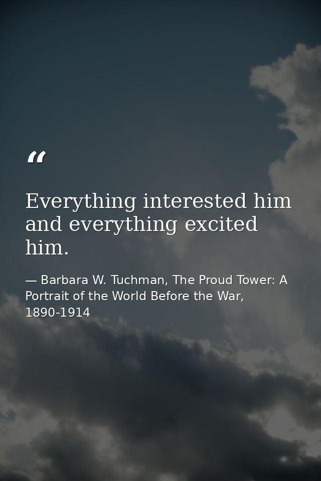 Everything interested him and everything excited him. — Barbara W. Tuchman, The Proud Tower: A Portrait of the World Before the War, 1890-1914