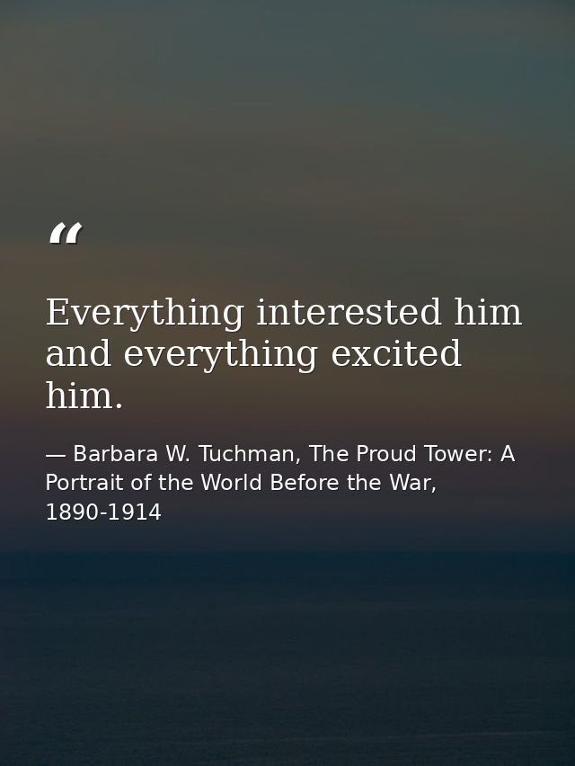 Everything interested him and everything excited him. — Barbara W. Tuchman, The Proud Tower: A Portrait of the World Before the War, 1890-1914