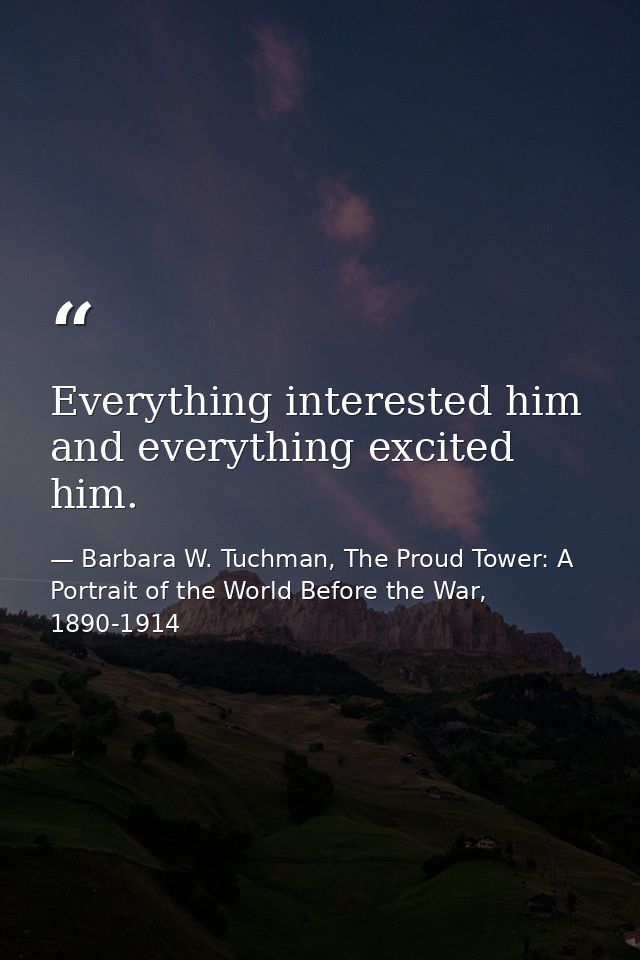 Everything interested him and everything excited him. — Barbara W. Tuchman, The Proud Tower: A Portrait of the World Before the War, 1890-1914