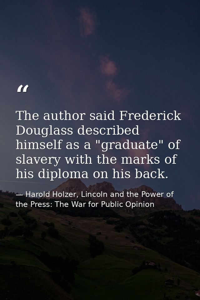 The author said Frederick Douglass described himself as a "graduate" of slavery with the marks of his diploma on his bac — Harold Holzer, Lincoln and the Power of the Press: The War for Public Opinion