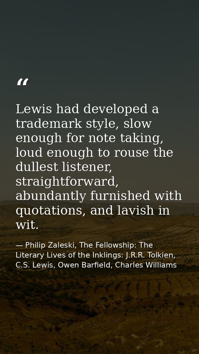 Lewis had developed a trademark style, slow enough for note taking, loud enough to rouse the dullest listener, straightf — Philip Zaleski, The Fellowship: The Literary Lives of the Inklings: J.R.R. Tolkien, C.S. Lewis, Owen Barfield, Charles Williams