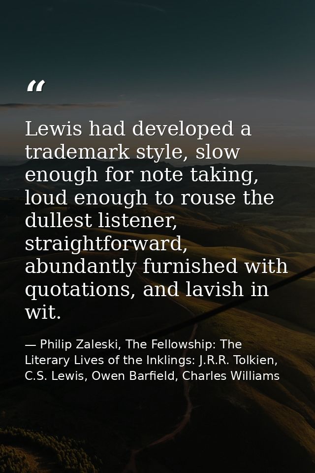 Lewis had developed a trademark style, slow enough for note taking, loud enough to rouse the dullest listener, straightf — Philip Zaleski, The Fellowship: The Literary Lives of the Inklings: J.R.R. Tolkien, C.S. Lewis, Owen Barfield, Charles Williams