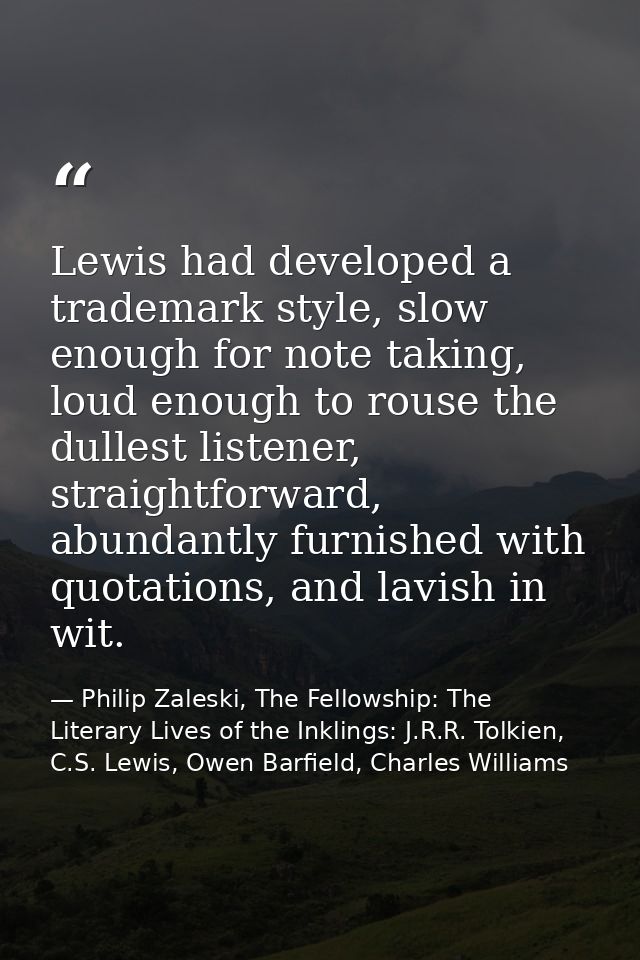 Lewis had developed a trademark style, slow enough for note taking, loud enough to rouse the dullest listener, straightf — Philip Zaleski, The Fellowship: The Literary Lives of the Inklings: J.R.R. Tolkien, C.S. Lewis, Owen Barfield, Charles Williams