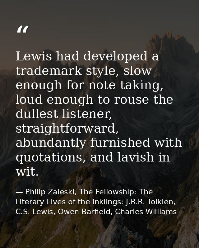 Lewis had developed a trademark style, slow enough for note taking, loud enough to rouse the dullest listener, straightf — Philip Zaleski, The Fellowship: The Literary Lives of the Inklings: J.R.R. Tolkien, C.S. Lewis, Owen Barfield, Charles Williams