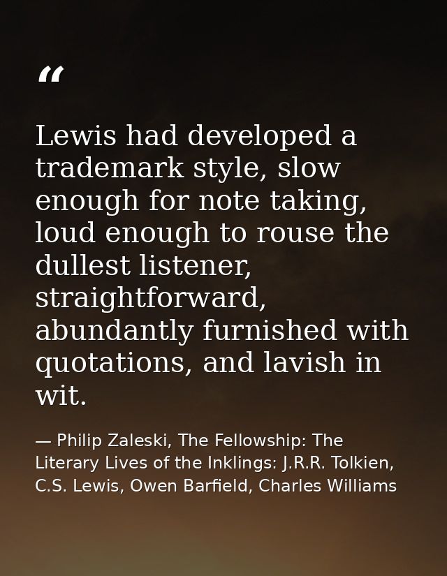 Lewis had developed a trademark style, slow enough for note taking, loud enough to rouse the dullest listener, straightf — Philip Zaleski, The Fellowship: The Literary Lives of the Inklings: J.R.R. Tolkien, C.S. Lewis, Owen Barfield, Charles Williams