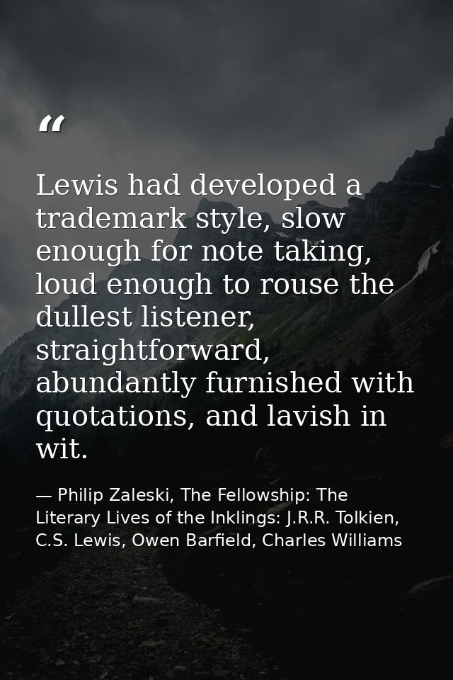 Lewis had developed a trademark style, slow enough for note taking, loud enough to rouse the dullest listener, straightf — Philip Zaleski, The Fellowship: The Literary Lives of the Inklings: J.R.R. Tolkien, C.S. Lewis, Owen Barfield, Charles Williams