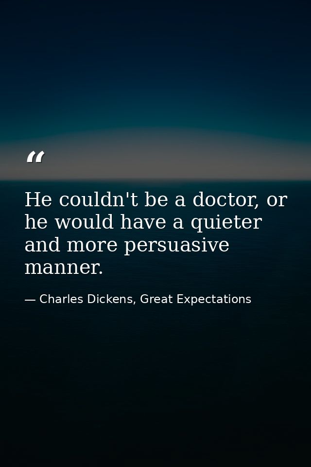 He couldn't be a doctor, or he would have a quieter and more persuasive manner. — Charles Dickens, Great Expectations