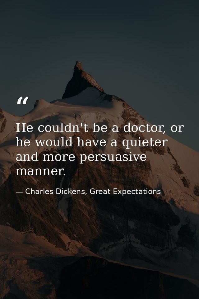 He couldn't be a doctor, or he would have a quieter and more persuasive manner. — Charles Dickens, Great Expectations