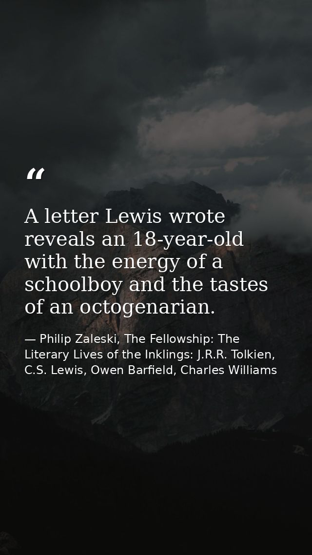 A letter Lewis wrote reveals an 18-year-old with the energy of a schoolboy and the tastes of an octogenarian. — Philip Zaleski, The Fellowship: The Literary Lives of the Inklings: J.R.R. Tolkien, C.S. Lewis, Owen Barfield, Charles Williams