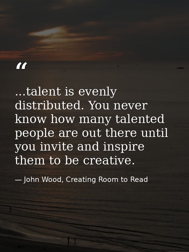 ...talent is evenly distributed. You never know how many talented people are out there until you invite and inspire them — John Wood, Creating Room to Read
