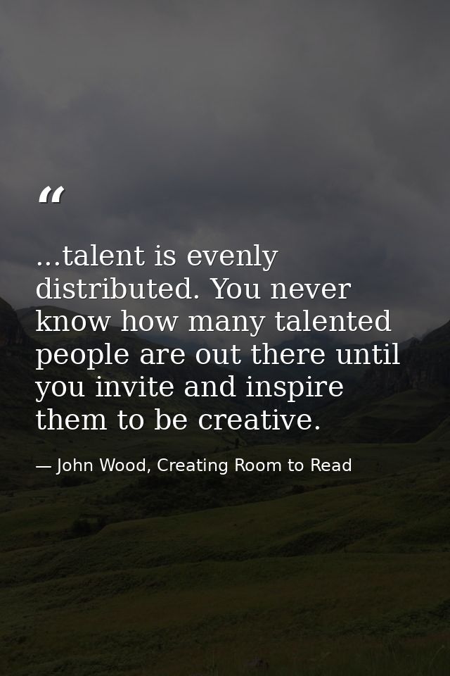 ...talent is evenly distributed. You never know how many talented people are out there until you invite and inspire them — John Wood, Creating Room to Read