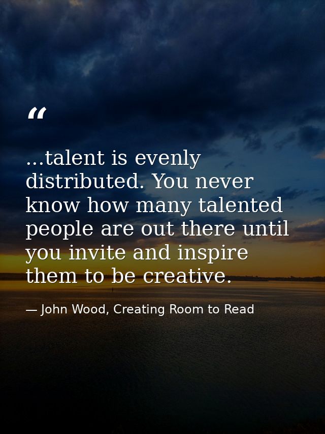...talent is evenly distributed. You never know how many talented people are out there until you invite and inspire them — John Wood, Creating Room to Read