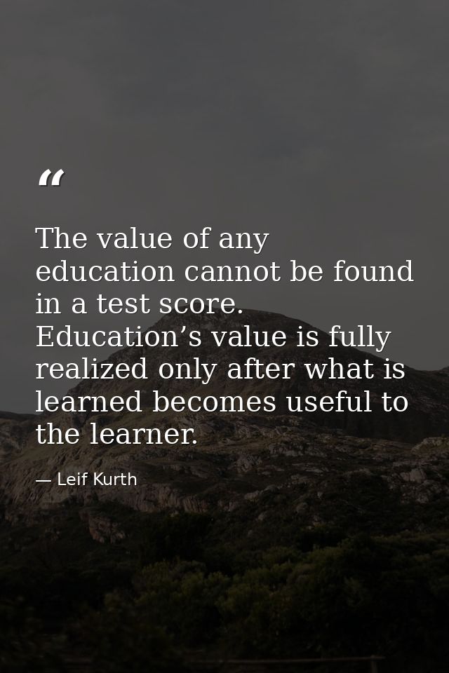 The value of any education cannot be found in a test score. Education’s value is fully realized only after what is learn — Leif Kurth