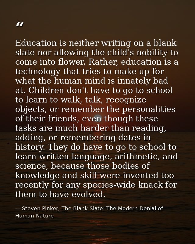 Education is neither writing on a blank slate nor allowing the child's nobility to come into flower. Rather, education i — Steven Pinker, The Blank Slate: The Modern Denial of Human Nature