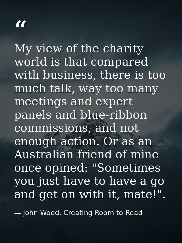 My view of the charity world is that compared with business, there is too much talk, way too many meetings and expert pa — John Wood, Creating Room to Read