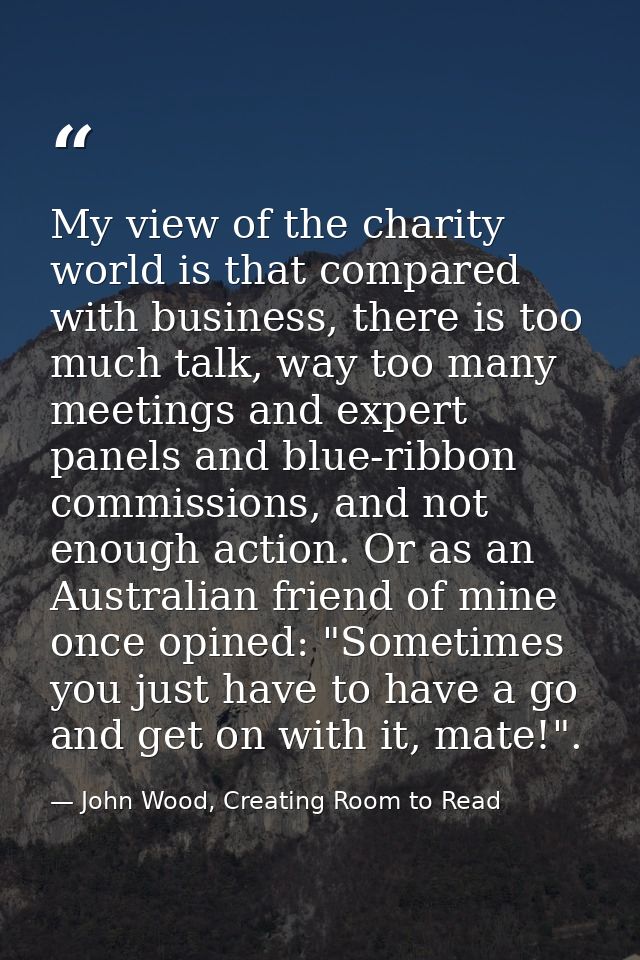 My view of the charity world is that compared with business, there is too much talk, way too many meetings and expert pa — John Wood, Creating Room to Read