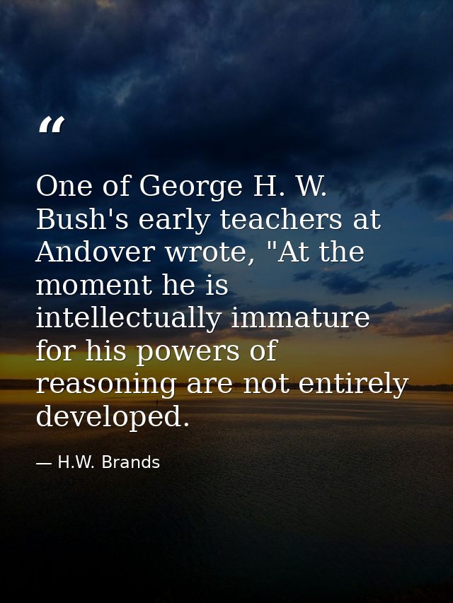 One of George H. W. Bush's early teachers at Andover wrote, "At the moment he is intellectually immature for his powers  — H.W. Brands