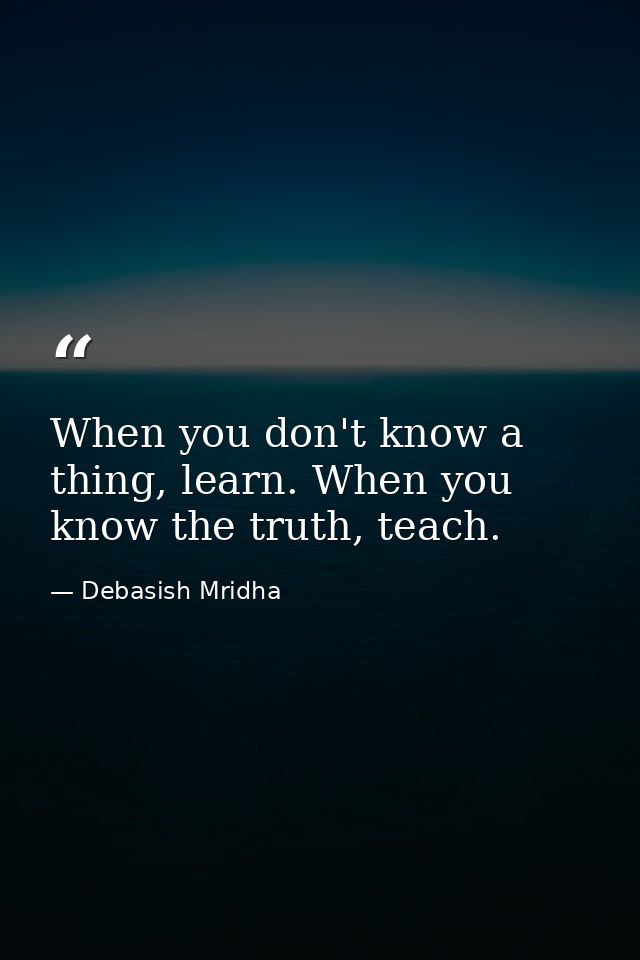 When you don't know a thing, learn. When you know the truth, teach. — Debasish Mridha
