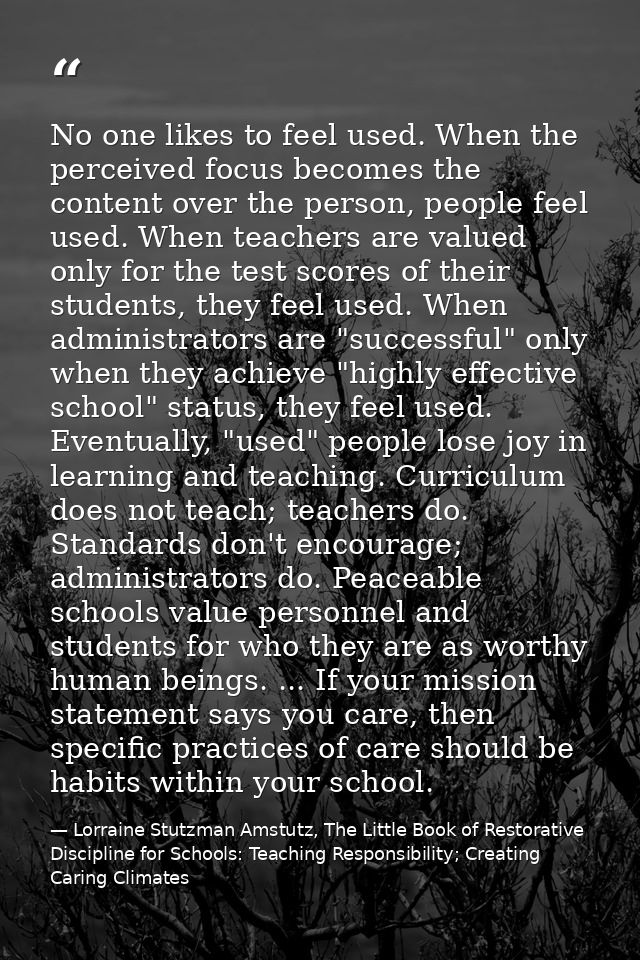 No one likes to feel used. When the perceived focus becomes the content over the person, people feel used. When teachers — Lorraine Stutzman Amstutz, The Little Book of Restorative Discipline for Schools: Teaching Responsibility; Creating Caring Climates