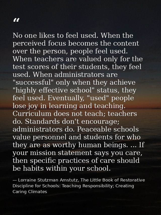 No one likes to feel used. When the perceived focus becomes the content over the person, people feel used. When teachers — Lorraine Stutzman Amstutz, The Little Book of Restorative Discipline for Schools: Teaching Responsibility; Creating Caring Climates