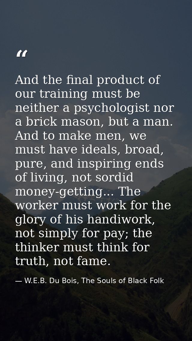 And the final product of our training must be neither a psychologist nor a brick mason, but a man. And to make men, we m — W.E.B. Du Bois, The Souls of Black Folk