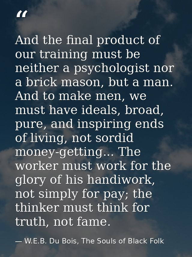 And the final product of our training must be neither a psychologist nor a brick mason, but a man. And to make men, we m — W.E.B. Du Bois, The Souls of Black Folk