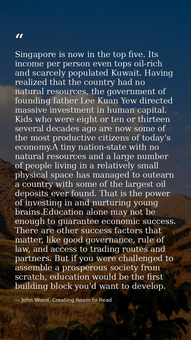 Singapore is now in the top five. Its income per person even tops oil-rich and scarcely populated Kuwait. Having realize — John Wood, Creating Room to Read