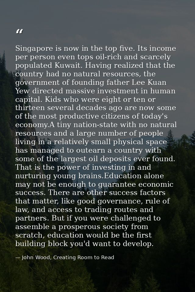 Singapore is now in the top five. Its income per person even tops oil-rich and scarcely populated Kuwait. Having realize — John Wood, Creating Room to Read