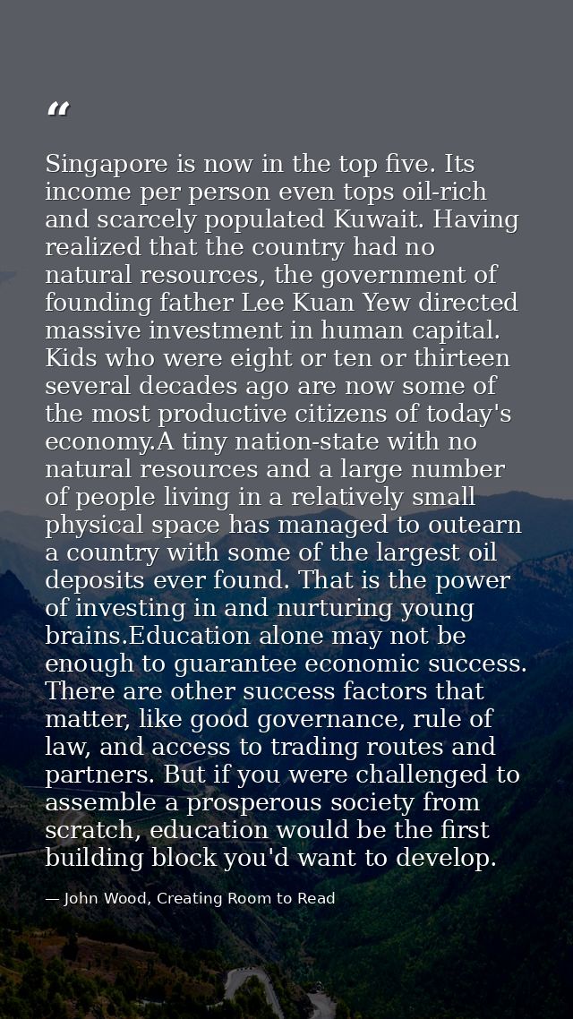 Singapore is now in the top five. Its income per person even tops oil-rich and scarcely populated Kuwait. Having realize — John Wood, Creating Room to Read