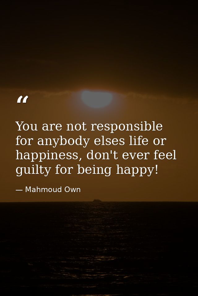 You are not responsible for anybody elses life or happiness, don't ever feel guilty for being happy! ‪ — Mahmoud Own