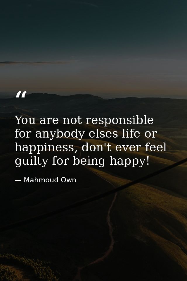 You are not responsible for anybody elses life or happiness, don't ever feel guilty for being happy! ‪ — Mahmoud Own