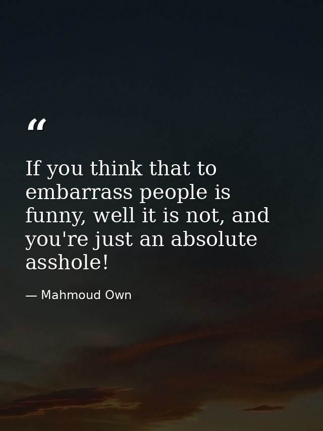 If you think that to embarrass people is funny, well it is not, and you're just an absolute asshole! — Mahmoud Own