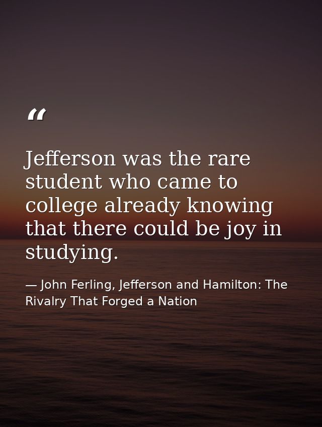Jefferson was the rare student who came to college already knowing that there could be joy in studying. — John Ferling, Jefferson and Hamilton: The Rivalry That Forged a Nation