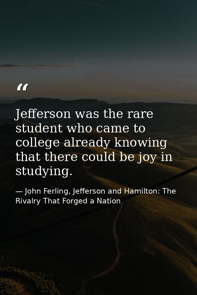 Jefferson was the rare student who came to college already knowing that there could be joy in studying. — John Ferling, Jefferson and Hamilton: The Rivalry That Forged a Nation