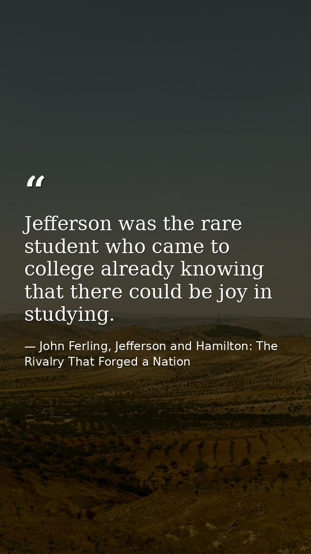 Jefferson was the rare student who came to college already knowing that there could be joy in studying. — John Ferling, Jefferson and Hamilton: The Rivalry That Forged a Nation