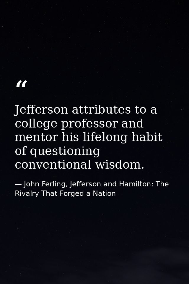 Jefferson attributes to a college professor and mentor his lifelong habit of questioning conventional wisdom. — John Ferling, Jefferson and Hamilton: The Rivalry That Forged a Nation