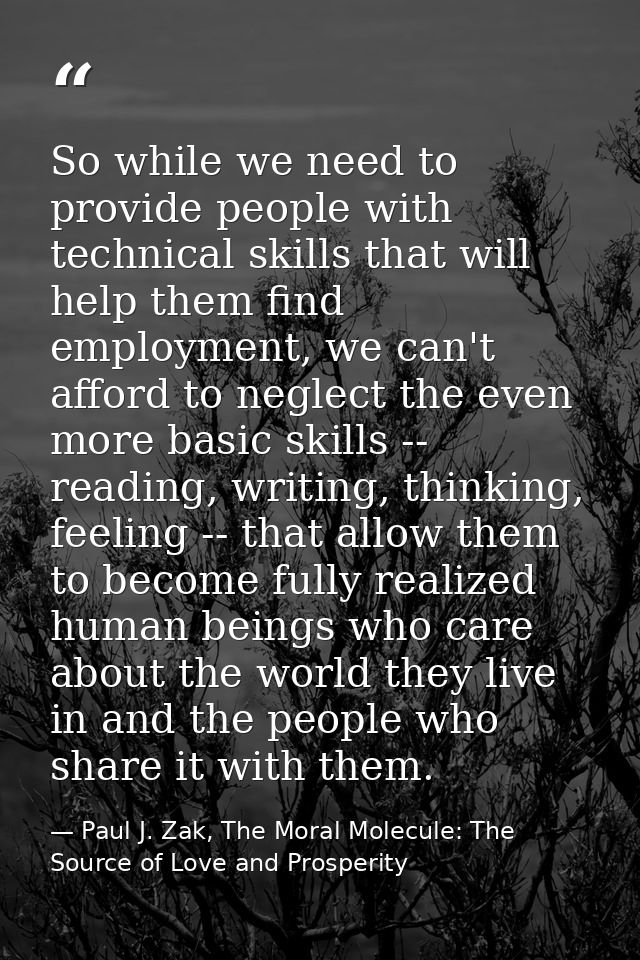 So while we need to provide people with technical skills that will help them find employment, we can't afford to neglect — Paul J. Zak, The Moral Molecule: The Source of Love and Prosperity